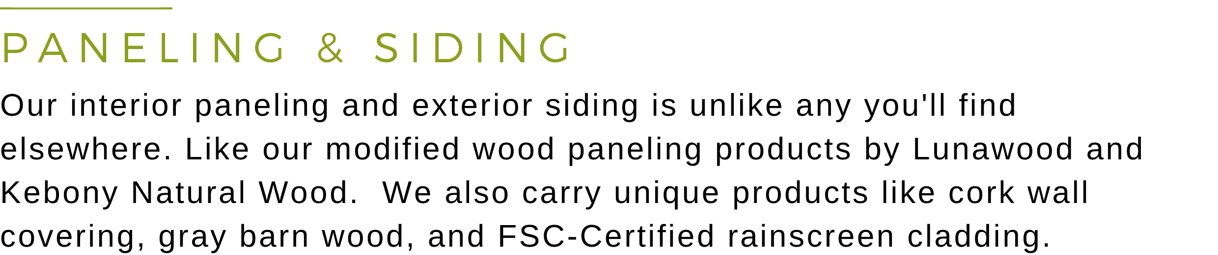 Our interior paneling and exterior siding is unlike any you'll find elsewhere. Like our exclusive 'Shou Sugi Ban' line - custom-made charred Doug Fir siding.  We also carry unique products like cork wall covering, reclaimed barn wood, FSC rainscreen, and prefab wood wall panels.